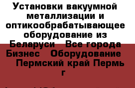 Установки вакуумной металлизации и оптикообрабатывающее оборудование из Беларуси - Все города Бизнес » Оборудование   . Пермский край,Пермь г.